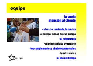 equipo
                                   la venta
                         atención al cliente

                   • el rostro, la mirada, la sonrisa
                 •el cuerpo; manos, brazos, cuerpo
                                    •el movimiento
                     •apariencia física y vestuario
         •los complementos y símbolos personales
                                    •las distancias
                                 •el uso del tiempo
 