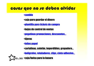 cosas que no se deben olvidar
     •cambio
     •caja para guardar el dinero
     •plantilla para tickets de compra
     •hojas de control de ventas
     •pegatinas promociones, descuentos…
     •tijeras
     •folios papel
     •cartulinas, celofán, imperdibles, grapadora…
     •bolígrafos, rotuladores, clips, cinta adhesiva…
     •caja/bolsa para la basura
 