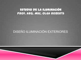 Estudio de la Iluminación
  Prof. Arq. Msc. Olga Roberts




DISEÑO ILUMINACIÓN EXTERIORES
 