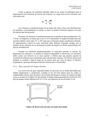 OPS/CEPIS/05.160
                                                                               UNATSABAR

       Como se aprecia, las columnas ubicadas sobre el eje neutro no participan para la
determinación del momento de inercia del conjunto. La carga axial en las columnas mas
esforzadas será:

                                            W Hh
                                       P=    +
                                            4 2v1

       Las columnas se predimensionan con la carga más crítica. Para otras distribuciones
de columnas, el procedimiento es similar, es decir, se analiza la flexión respecto a los ejes
de simetría que ésta presenta.

        Por parte, los arriostres se predimensionan con un peralte de aproximadamente 1/8 a
1/10 de su longitud y un ancho que es de 1/2 a 2/3 del peralte. El ángulo formado entre dos
arriostres deberá variar entre 75° y 105° para que el elemento pueda considerarse eficiente.
El espaciamiento vertical de estos elementos debe definirse buscando siempre que la
esbeltez de las columnas no se incremente al punto de requerir un diseño especial bajo este
tipo de consideración.

       Estando los elementos predimensionados, la estructura portante se analiza. Se
determinan los esfuerzos y se diseña el refuerzo longitudinal y transversal. Los arriostres
deben contar con refuerzo en su cara superior e inferior para que puedan soportar la
inversión de esfuerzos que se presentan ante solicitaciones sísmicas. El refuerzo transversal
también se extiende a todo lo largo de las piezas para que sirva de apoyo al refuerzo
longitudinal y para que absorba las fuerzas cortantes que se desarrollan.

4.5.4 Tipos especiales de tanques elevados

        Los reservorios de gran capacidad deben ser provistos de un fondo abovedado que
trabaje íntegramente a compresión, evitando el uso de losas planas para los cuales es
indispensable colocar vigas de apoyo. En el fondo del tanque se coloca un cinturón armado
como se muestra en la figura 10, que absorbe el empuje lateral generado por la bóveda. Este
tipo de tanques tienen diámetros de 12 a 14 m. con espesores de losa de hasta 15 cm.


                                                            Cinturon
                                                            armado




                  Figura 10. Reservorio elevado con fondo abovedado.



                                            - 17 -
 