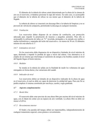 OPS/CEPIS/05.160
                                                                                 UNATSABAR

        El diámetro de la tubería de rebose estará determinado por la altura de la cámara de
aire en el reservorio, evitándose presionar la tapa del mismo. En todo caso, es aconsejable
que el diámetro de la tubería de rebose no sea menor que el diámetro de la tubería de
llegada.

       La tubería de rebose se conectará con descarga libre a la tubería de limpieza y no se
proveerá de válvula de compuerta, permitiendo la descarga en cualquier momento.

4.6.6 Ventilación

       Los reservorios deben disponer de un sistema de ventilación, con protección
adecuada para impedir la penetración de insectos y pequeños animales. Para ello es
aconsejable la utilización de tubos en “U” invertida, protegidos a la entrada con rejillas o
mallas milimétricas y separadas del techo del reservorio a no menos de 30 cm. El diámetro
mínimo de esta tubería es 2”.

4.6.7 Limitadores de nivel

        En los reservorios debe disponerse de un dispositivo limitador de nivel máximo de
agua, destinado a impedir la perdida de agua a través del rebose. Una alternativa es el
empleo de un sistema que interrumpa el suministro de energía a las bombas cuando el nivel
del líquido llegue al límite máximo.

4.6.8 Medidor

       Se instala en la tubería de salida con la finalidad de medir los volúmenes de agua
entregados en forma diaria y las variaciones del caudal.

4.6.9 Indicador de nivel

        Los reservorios deben ser dotados de un dispositivo indicador de la altura de agua
en el reservorio, el cual no debe ser capaz de deteriorar la calidad del agua. Para este fin se
podría emplear el sistema constituido por una boya, cuerda y regla graduada.

4.7     Aspectos complementarios

4.7.1   Borde libre

       El reservorio debe estar provisto de una altura libre por encima del nivel máximo de
agua, con el objeto de contar con un espacio de aire ventilado. La altura libre no debe ser
menor a 0,20 m.

4.7.2   Revestimiento interior

       El fondo y las paredes del tanque, deben ser impermeables, independientemente de
cualquier tratamiento especial, como pintura o revestimiento.



                                             - 24 -
 