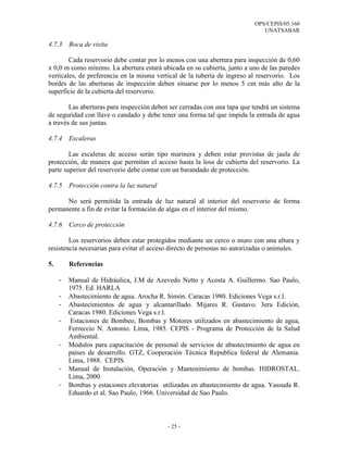 OPS/CEPIS/05.160
                                                                             UNATSABAR

4.7.3    Boca de visita

        Cada reservorio debe contar por lo menos con una abertura para inspección de 0,60
x 0,0 m como mínimo. La abertura estará ubicada en su cubierta, junto a uno de las paredes
verticales, de preferencia en la misma vertical de la tubería de ingreso al reservorio. Los
bordes de las aberturas de inspección deben situarse por lo menos 5 cm más alto de la
superficie de la cubierta del reservorio.

        Las aberturas para inspección deben ser cerradas con una tapa que tendrá un sistema
de seguridad con llave o candado y debe tener una forma tal que impida la entrada de agua
a través de sus juntas.

4.7.4    Escaleras

        Las escaleras de acceso serán tipo marinera y deben estar provistas de jaula de
protección, de manera que permitan el acceso hasta la losa de cubierta del reservorio. La
parte superior del reservorio debe contar con un barandado de protección.

4.7.5    Protección contra la luz natural

      No será permitida la entrada de luz natural al interior del reservorio de forma
permanente a fin de evitar la formación de algas en el interior del mismo.

4.7.6    Cerco de protección

        Los reservorios deben estar protegidos mediante un cerco o muro con una altura y
resistencia necesarias para evitar el acceso directo de personas no autorizadas o animales.

5.       Referencias

     -   Manual de Hidráulica, J.M de Azevedo Netto y Acosta A. Guillermo. Sao Paulo,
         1975. Ed. HARLA
     -   Abastecimiento de agua. Arocha R. Simón. Caracas 1980. Ediciones Vega s.r.l.
     -   Abastecimientos de agua y alcantarillado. Mijares R. Gustavo. 3era Edición,
         Caracas 1980. Ediciones Vega s.r.l.
     -    Estaciones de Bombeo, Bombas y Motores utilizados en abastecimiento de agua,
         Ferreccio N. Antonio. Lima, 1985. CEPIS - Programa de Protección de la Salud
         Ambiental.
     -   Módulos para capacitación de personal de servicios de abastecimiento de agua en
         países de desarrollo. GTZ, Cooperación Técnica Republica federal de Alemania.
         Lima, 1988. CEPIS.
     -   Manual de Instalación, Operación y Mantenimiento de bombas. HIDROSTAL.
         Lima, 2000.
     -   Bombas y estaciones elevatorias utilizadas en abastecimiento de agua. Yassuda R.
         Eduardo et al. Sao Paulo, 1966. Universidad de Sao Paulo.



                                            - 25 -
 