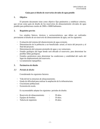 OPS/CEPIS/05.160
                                                                                      UNATSABAR

                 Guías para el diseño de reservorios elevados de agua potable

1.        Objetivo

       El presente documento tiene como objetivo fijar parámetros y establecer criterios,
que sirvan como guía de diseño de los reservorios de almacenamiento elevados de agua
potable para poblaciones rurales de 2000 a 10000 habitantes.

2.        Requisitos previos

       Los estudios básicos, técnicos y socioeconómicos, que deben ser realizados
previamente al diseño de un reservorio de almacenamiento de agua, son los siguientes:

      -   Evaluación del sistema del abastecimiento de agua existente.
      -   Determinación de la población a ser beneficiada: actual, al inicio del proyecto y al
          final del proyecto.
      -   Determinación del consumo promedio de agua y sus variaciones.
      -   Estudio geológico del lugar donde será ubicado el reservorio, para determinar las
          posibles fallas geológicas.
      -   Estudios geotécnicos para determinar las condiciones y estabilidad del suelo del
          lugar de emplazamiento del reservorio.
      -   Levantamiento topográfico.

3.        Parámetros de diseño

3.1       Periodo de diseño

          Considerando los siguientes factores:

      -   Vida útil de la estructura de almacenamiento.
      -   Grado de dificultad para realizar la ampliación de la infraestructura.
      -   Crecimiento poblacional.
      -   Economía de escala.

          Es recomendable adoptar los siguientes periodos de diseño:

      -   Reservorio de almacenamiento            :     20 años.
      -   Equipos de bombeo                       :     10 años.
      -   Tubería de impulsión                    :     20 años.




                                               -3-
 