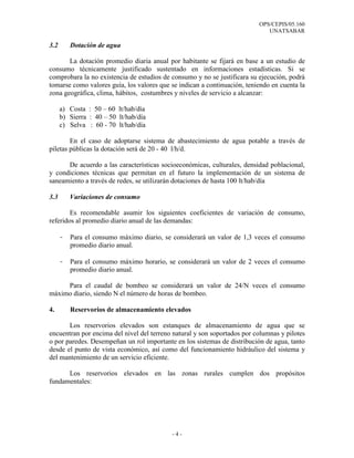 OPS/CEPIS/05.160
                                                                             UNATSABAR

3.2       Dotación de agua

       La dotación promedio diaria anual por habitante se fijará en base a un estudio de
consumo técnicamente justificado sustentado en informaciones estadísticas. Si se
comprobara la no existencia de estudios de consumo y no se justificara su ejecución, podrá
tomarse como valores guía, los valores que se indican a continuación, teniendo en cuenta la
zona geográfica, clima, hábitos, costumbres y niveles de servicio a alcanzar:

      a) Costa : 50 – 60 lt/hab/día
      b) Sierra : 40 – 50 lt/hab/día
      c) Selva : 60 - 70 lt/hab/día

        En el caso de adoptarse sistema de abastecimiento de agua potable a través de
piletas públicas la dotación será de 20 - 40 l/h/d.

      De acuerdo a las características socioeconómicas, culturales, densidad poblacional,
y condiciones técnicas que permitan en el futuro la implementación de un sistema de
saneamiento a través de redes, se utilizarán dotaciones de hasta 100 lt/hab/día

3.3       Variaciones de consumo

        Es recomendable asumir los siguientes coeficientes de variación de consumo,
referidos al promedio diario anual de las demandas:

      -   Para el consumo máximo diario, se considerará un valor de 1,3 veces el consumo
          promedio diario anual.

      -   Para el consumo máximo horario, se considerará un valor de 2 veces el consumo
          promedio diario anual.

     Para el caudal de bombeo se considerará un valor de 24/N veces el consumo
máximo diario, siendo N el número de horas de bombeo.

4.        Reservorios de almacenamiento elevados

       Los reservorios elevados son estanques de almacenamiento de agua que se
encuentran por encima del nivel del terreno natural y son soportados por columnas y pilotes
o por paredes. Desempeñan un rol importante en los sistemas de distribución de agua, tanto
desde el punto de vista económico, así como del funcionamiento hidráulico del sistema y
del mantenimiento de un servicio eficiente.

      Los reservorios elevados en las zonas rurales cumplen dos propósitos
fundamentales:




                                           -4-
 