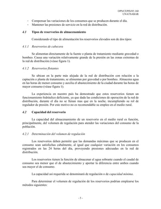 OPS/CEPIS/05.160
                                                                                UNATSABAR

      -   Compensar las variaciones de los consumos que se producen durante el día.
      -   Mantener las presiones de servicio en la red de distribución.

4.1       Tipos de reservorios de almacenamiento

          Considerando el tipo de alimentación los reservorios elevados son de dos tipos:

4.1.1     Reservorios de cabecera

        Se alimentan directamente de la fuente o planta de tratamiento mediante gravedad o
bombeo. Causa una variación relativamente grande de la presión en las zonas extremas de
la red de distribución (véase figura 1).

4.1.2     Reservorios flotantes

        Se ubican en la parte más alejada de la red de distribución con relación a la
captación o planta de tratamiento, se alimentan por gravedad o por bombeo. Almacena agua
en las horas de menor consumo y auxilia el abastecimiento de la ciudad durante las horas de
mayor consumo (véase figura 1).

        La experiencia en nuestro país ha demostrado que estos reservorios tienen un
funcionamiento hidráulico deficiente, ya que dada las condiciones de operación de la red de
distribución, durante el día no se llenan mas que en la noche, incumpliendo su rol de
regulador de presión. Por este motivo no es recomendable su empleo en el medio rural.

4.2       Capacidad del reservorio

       La capacidad del almacenamiento de un reservorio en el medio rural es función,
principalmente, del volumen de regulación para atender las variaciones del consumo de la
población.

4.2.1 Determinación del volumen de regulación

        Los reservorios deben permitir que las demandas máximas que se producen en el
consumo sean satisfechas cabalmente, al igual que cualquier variación en los consumos
registrados en las 24 horas del día, proveyendo presiones adecuadas en la red de
distribución.

      Los reservorios tienen la función de almacenar el agua sobrante cuando el caudal de
consumo sea menor que el de abastecimiento y aportar la diferencia entre ambos cuando
sea mayor el de consumo.

          La capacidad así requerida se denominará de regulación o de capacidad mínima.

      Para determinar el volumen de regulación de los reservorios podrían emplearse los
métodos siguientes:



                                              -5-
 