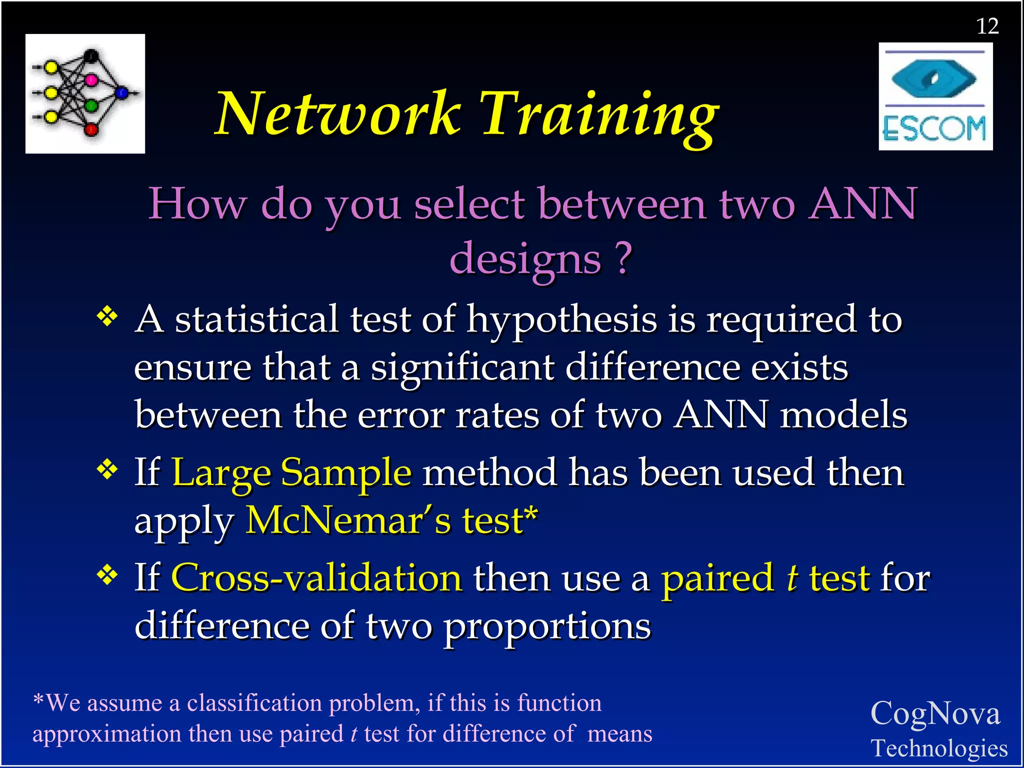 Network Training How do you select between two ANN designs ?  A statistical test of hypothesis is required to ensure that a significant difference exists between the error rates of two ANN models If  Large Sample  method has been used then apply  McNemar’s test* If  Cross-validation  then use a  paired  t  test  for difference of two proportions *We assume a classification problem, if this is function  approximation then use paired  t  test for difference of  means 
