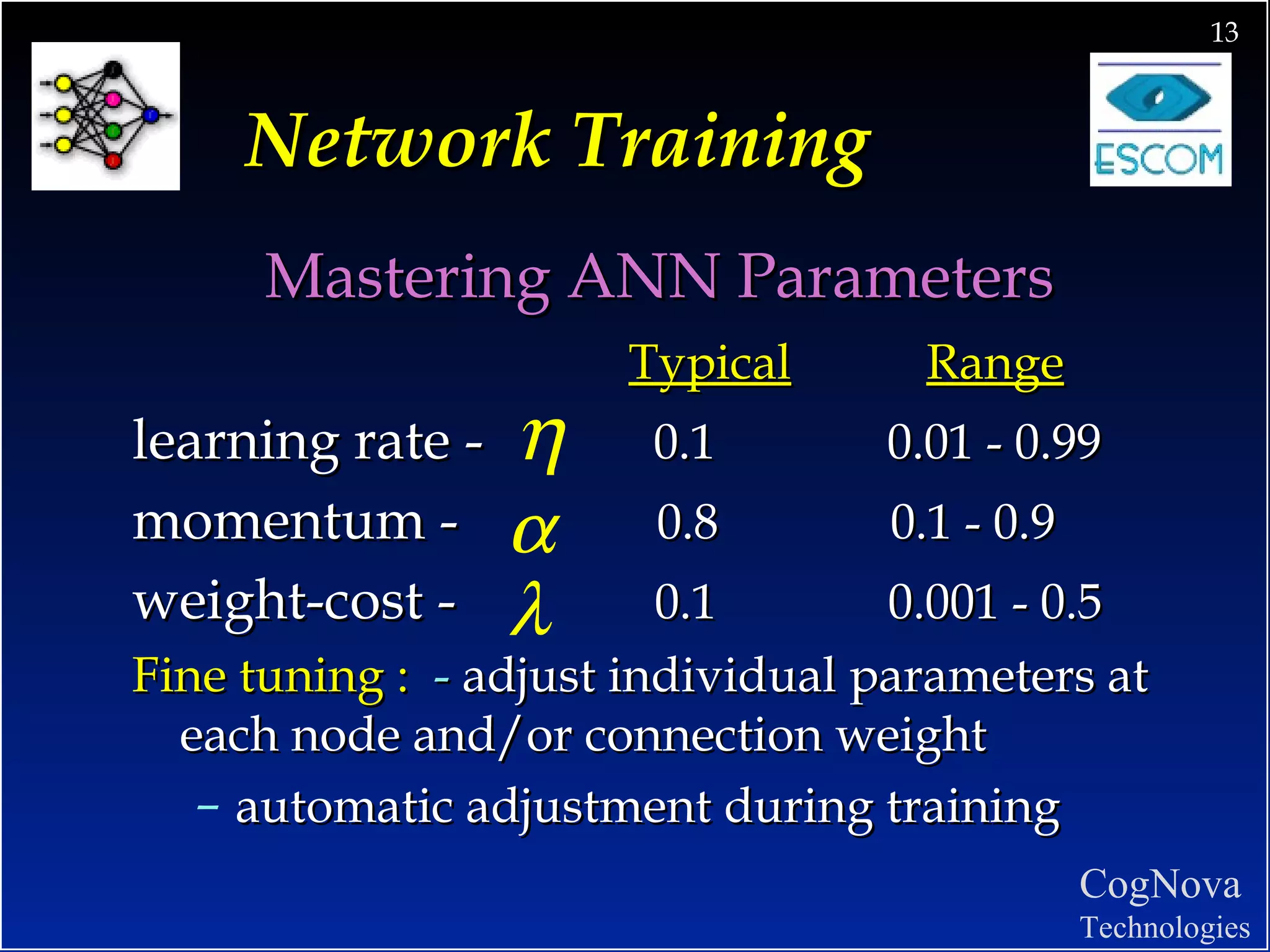 Network Training Mastering ANN Parameters Typical   Range learning rate -  0.1  0.01 - 0.99 momentum -  0.8  0.1 - 0.9 weight-cost -  0.1  0.001 - 0.5 Fine tuning :  -   adjust individual parameters at each node and/or connection weight automatic adjustment during training 