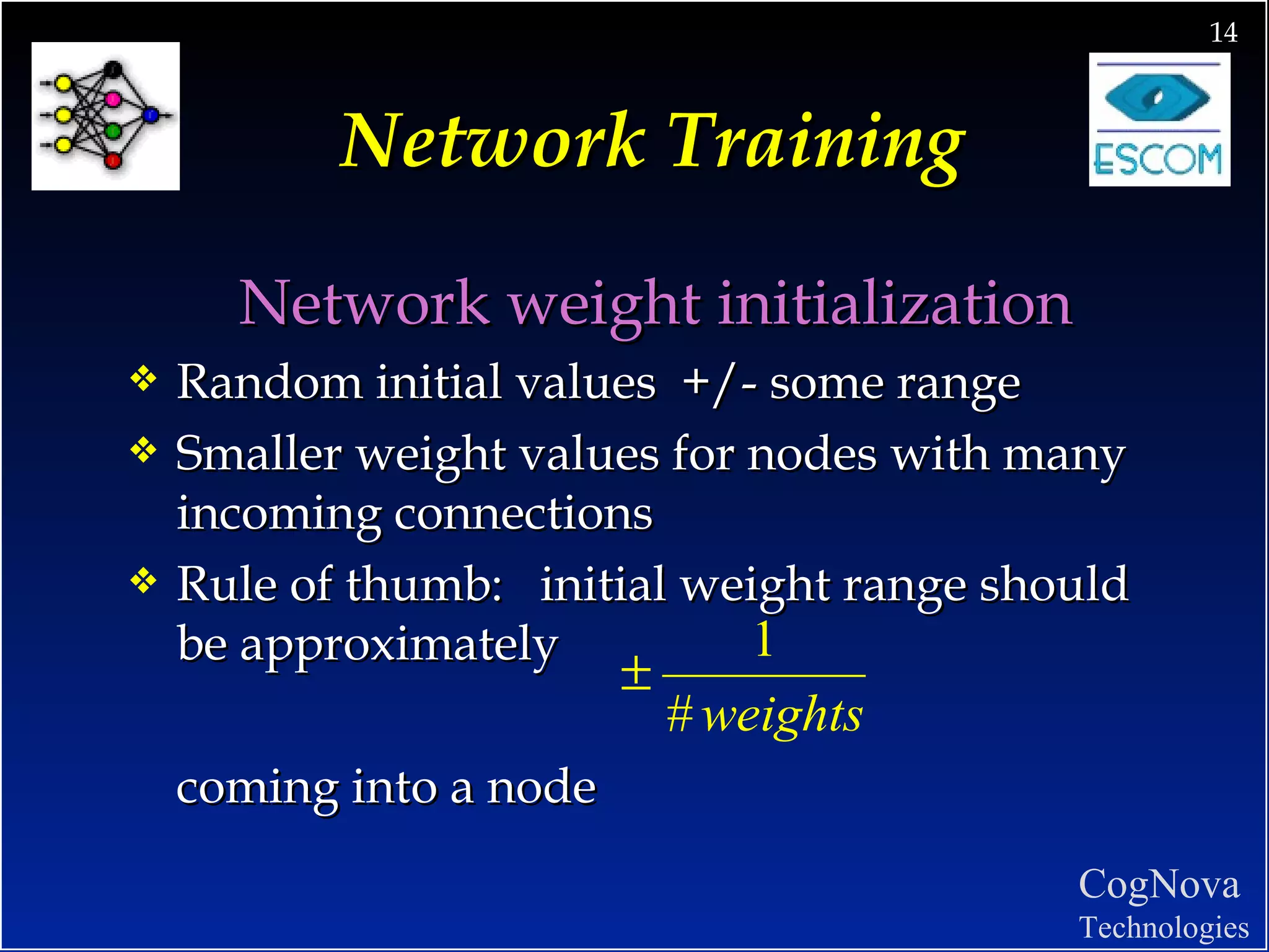 Network Training Network weight initialization Random initial values  +/- some range Smaller weight values for nodes with many incoming connections Rule of thumb:  initial weight range should be approximately coming into a node 