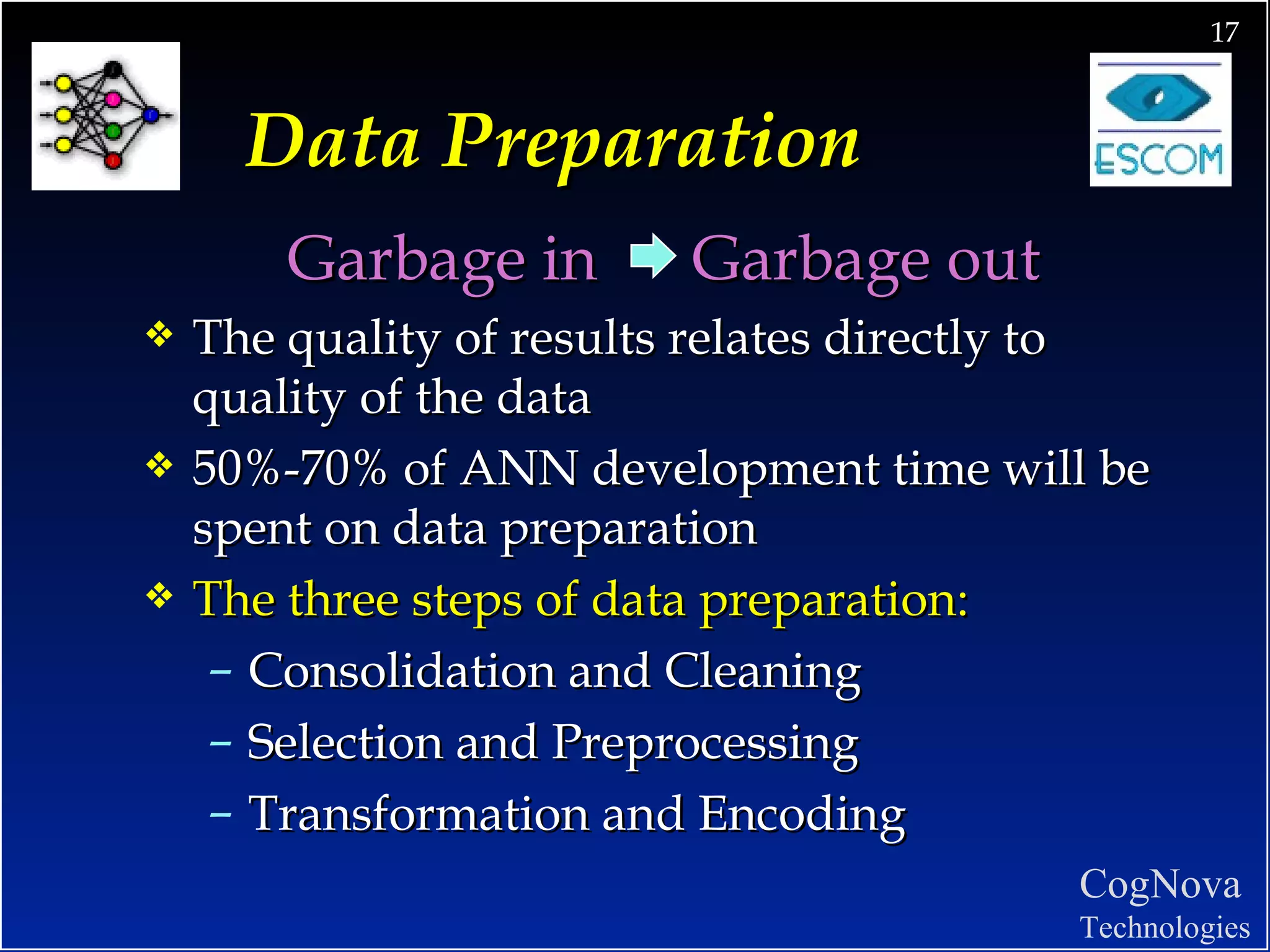 Data Preparation Garbage in  Garbage out  The quality of results relates directly to quality of the data 50%-70% of ANN development time will be spent on data preparation The three steps of data preparation: Consolidation and Cleaning Selection and Preprocessing Transformation and Encoding 