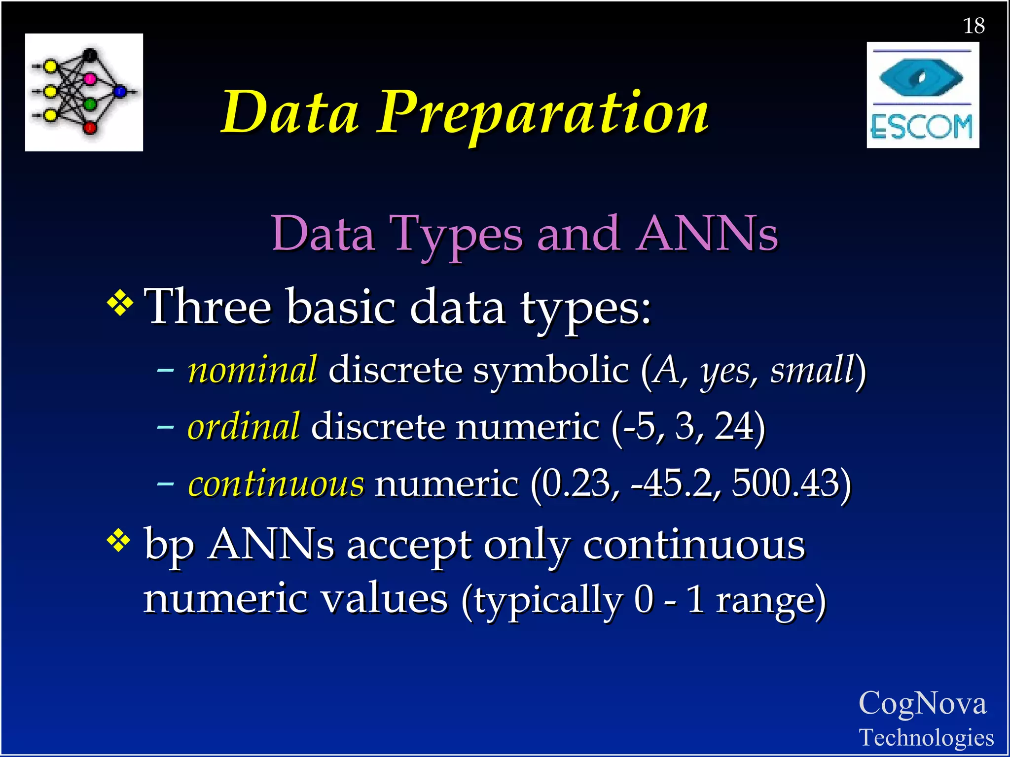 Data Preparation Data Types and ANNs Three basic data types: nominal  discrete symbolic ( A, yes, small ) ordinal  discrete numeric (-5, 3, 24) continuous  numeric (0.23, -45.2, 500.43)  bp ANNs accept only continuous numeric values  (typically 0 - 1 range) 