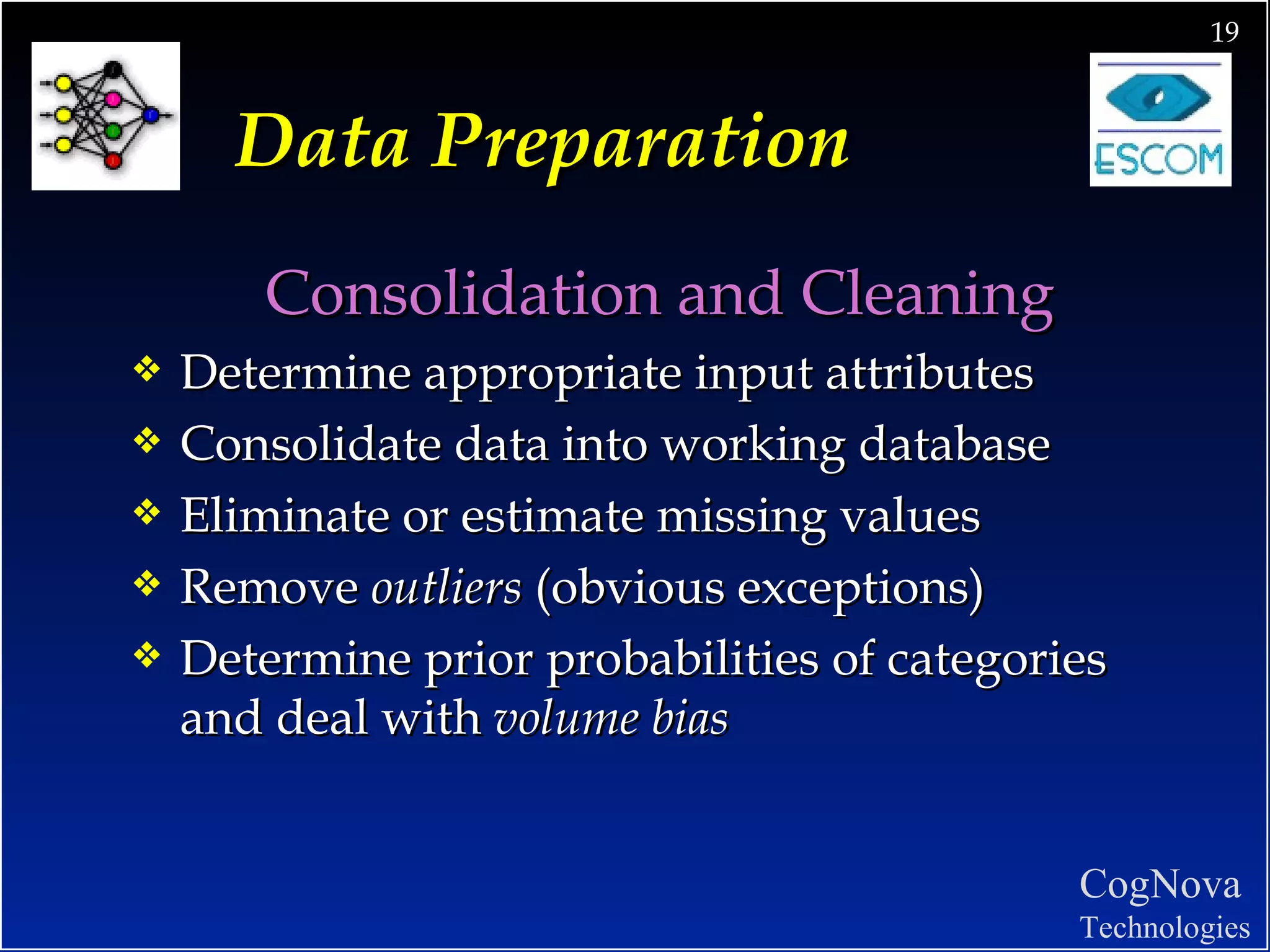 Data Preparation Consolidation and Cleaning Determine appropriate input attributes  Consolidate data into working database Eliminate or estimate missing values Remove  outliers  (obvious exceptions) Determine prior probabilities of categories and deal with  volume bias 