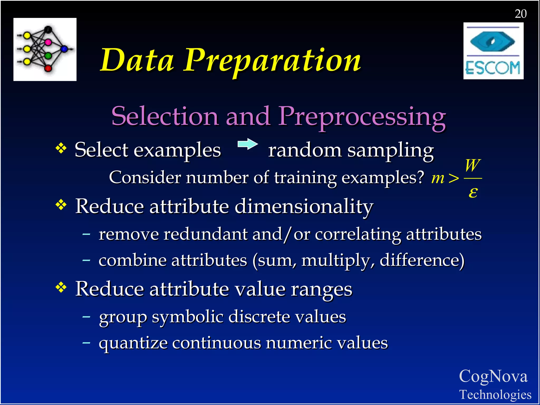 Data Preparation Selection and Preprocessing Select examples  random sampling Consider number of training examples?  Reduce attribute dimensionality remove redundant and/or correlating attributes combine attributes (sum, multiply, difference) Reduce attribute value ranges group symbolic discrete values quantize continuous numeric values  