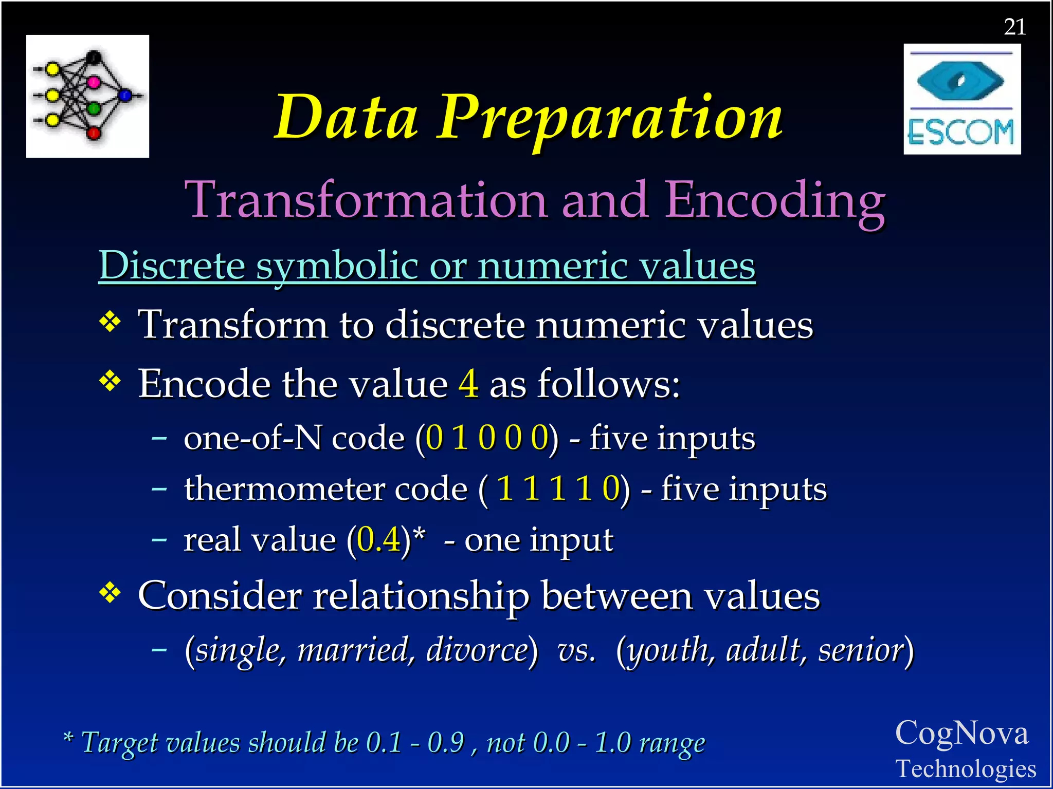 Data Preparation Transformation and Encoding Discrete symbolic or numeric values Transform to discrete numeric values Encode the value  4  as follows: one-of-N code ( 0 1 0 0 0 ) - five inputs thermometer code (  1 1 1 1 0 ) - five inputs real value ( 0.4 )*  - one input Consider relationship between values ( single, married, divorce )  vs.  ( youth, adult, senior ) * Target values should be 0.1 - 0.9 , not 0.0 - 1.0 range 