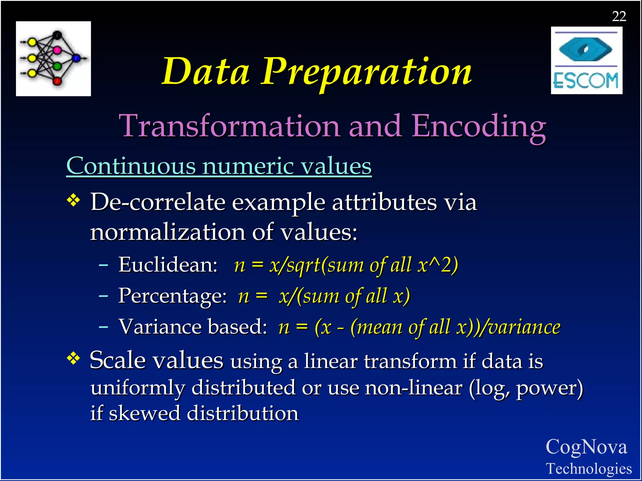 Data Preparation Transformation and Encoding Continuous numeric values De-correlate example attributes via normalization of values: Euclidean:  n = x/sqrt(sum of all x^2) Percentage:  n =  x/(sum of all x) Variance based:  n = (x - (mean of all x))/variance Scale values  using a linear transform if data is uniformly distributed or use non-linear (log, power) if skewed distribution 