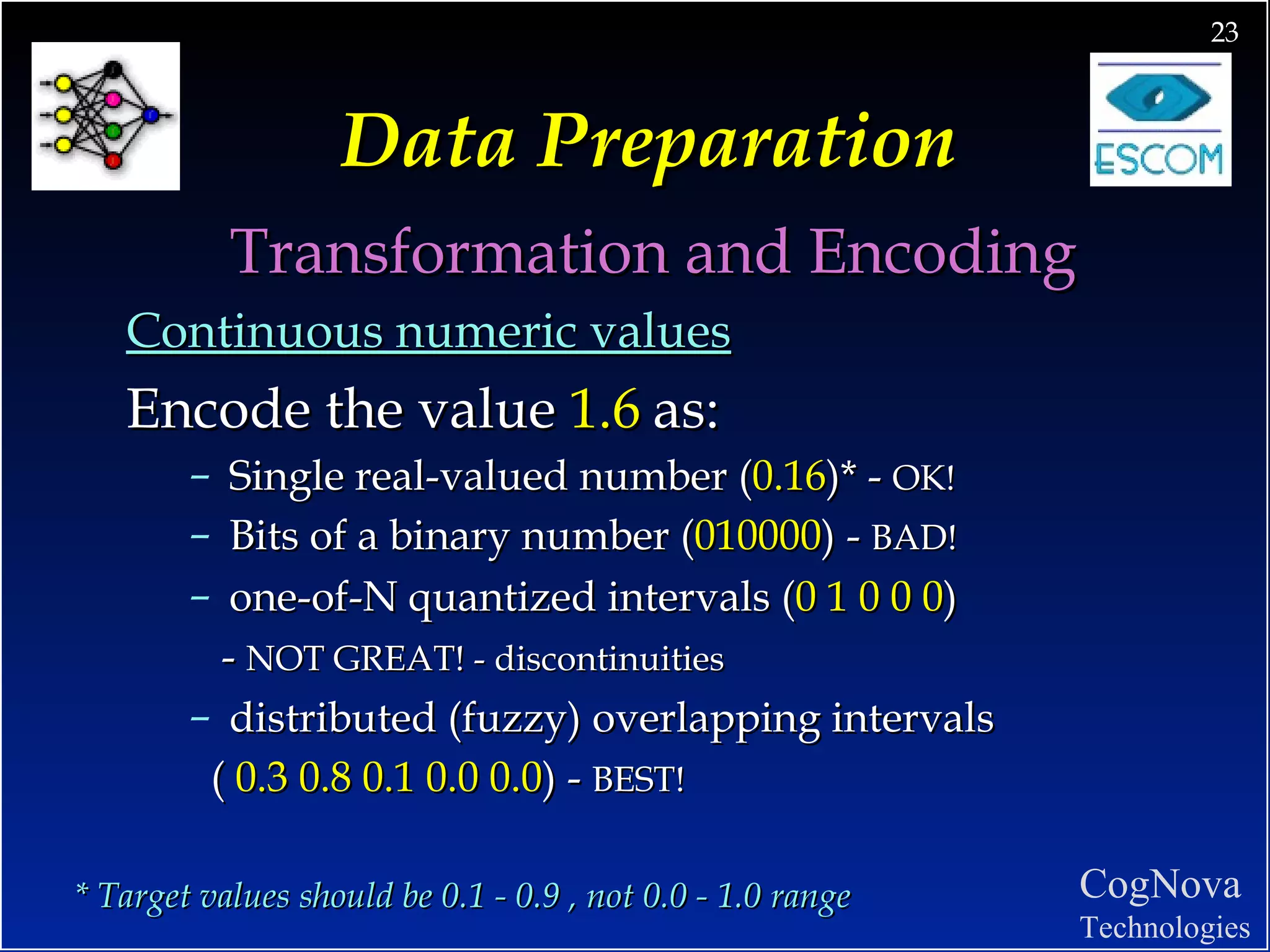 Data Preparation Transformation and Encoding Continuous numeric values Encode the value  1.6   as: Single real-valued number ( 0.16 )* -  OK! Bits of a binary number ( 010000 ) -  BAD! one-of-N quantized intervals ( 0 1 0 0 0 )  -  NOT GREAT! - discontinuities distributed (fuzzy) overlapping intervals  (  0.3 0.8 0.1 0.0 0.0 ) -  BEST! * Target values should be 0.1 - 0.9 , not 0.0 - 1.0 range 