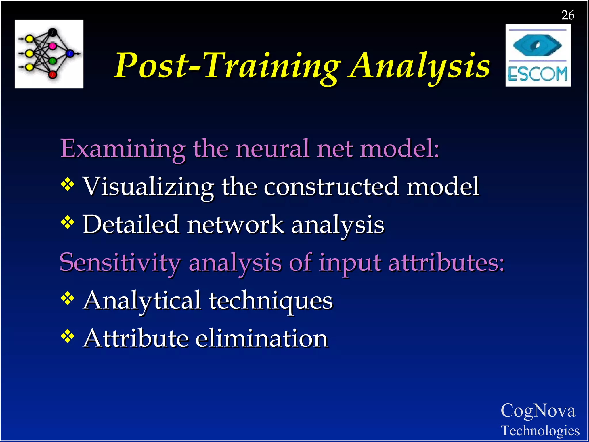 Post-Training Analysis Examining the neural net model: Visualizing the constructed model Detailed network analysis Sensitivity analysis of input attributes: Analytical techniques  Attribute elimination 