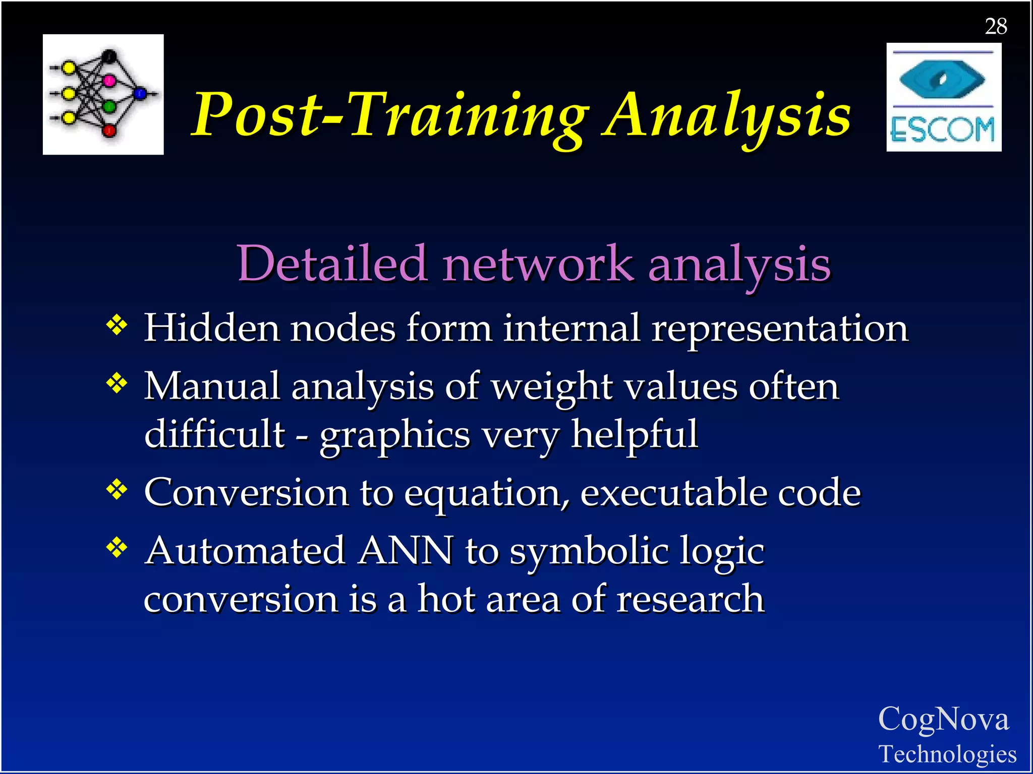 Post-Training Analysis Detailed network analysis Hidden nodes form internal representation Manual analysis of weight values often difficult - graphics very helpful Conversion to equation, executable code Automated ANN to symbolic logic conversion is a hot area of research 