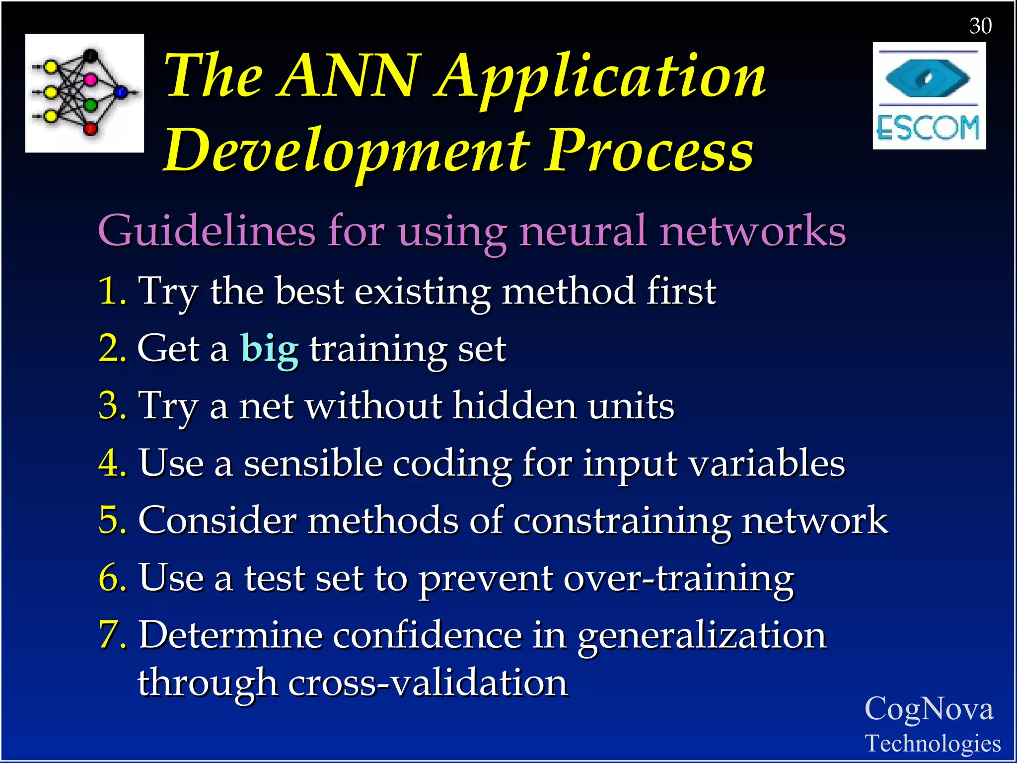 The ANN Application Development Process Guidelines for using neural networks 1.  Try the best existing method first 2.  Get a  big   training set 3.  Try a net without hidden units 4.  Use a sensible coding for input variables 5.  Consider methods of constraining network 6.  Use a test set to prevent over-training 7.  Determine confidence in generalization through cross-validation 