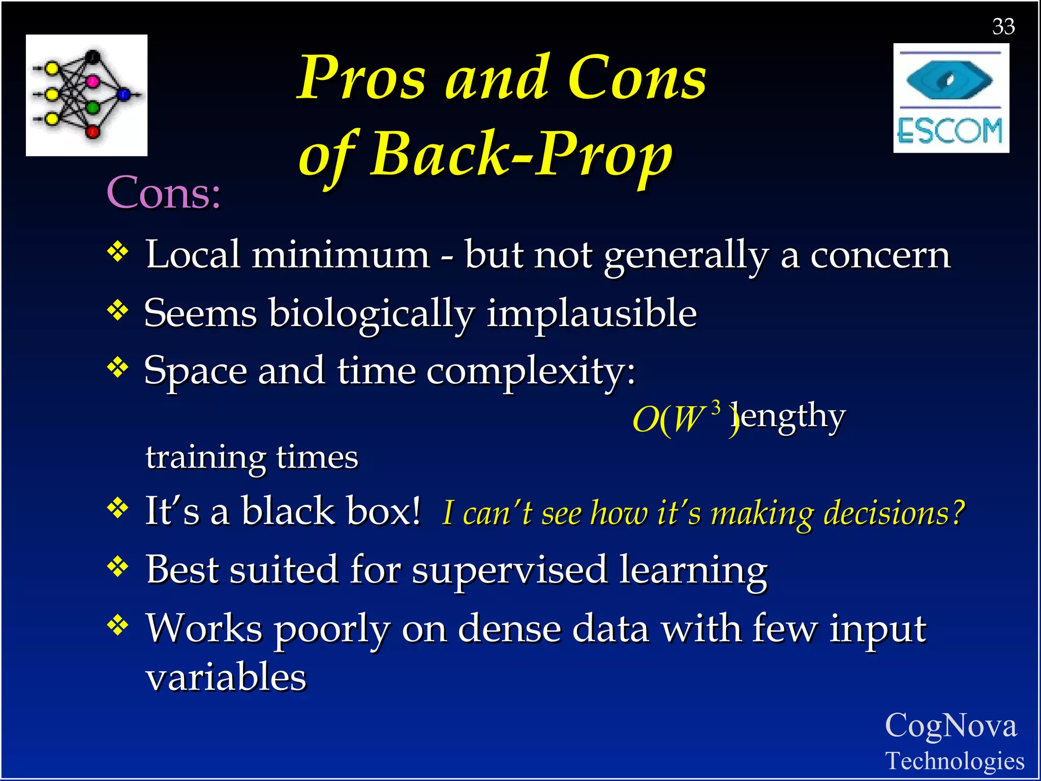 Pros and Cons  of Back-Prop   Cons: Local minimum - but not generally a concern Seems biologically implausible Space and time complexity:   lengthy training times It’s a black box!  I can’t see how it’s making decisions? Best suited for supervised learning Works poorly on dense data with few input variables 