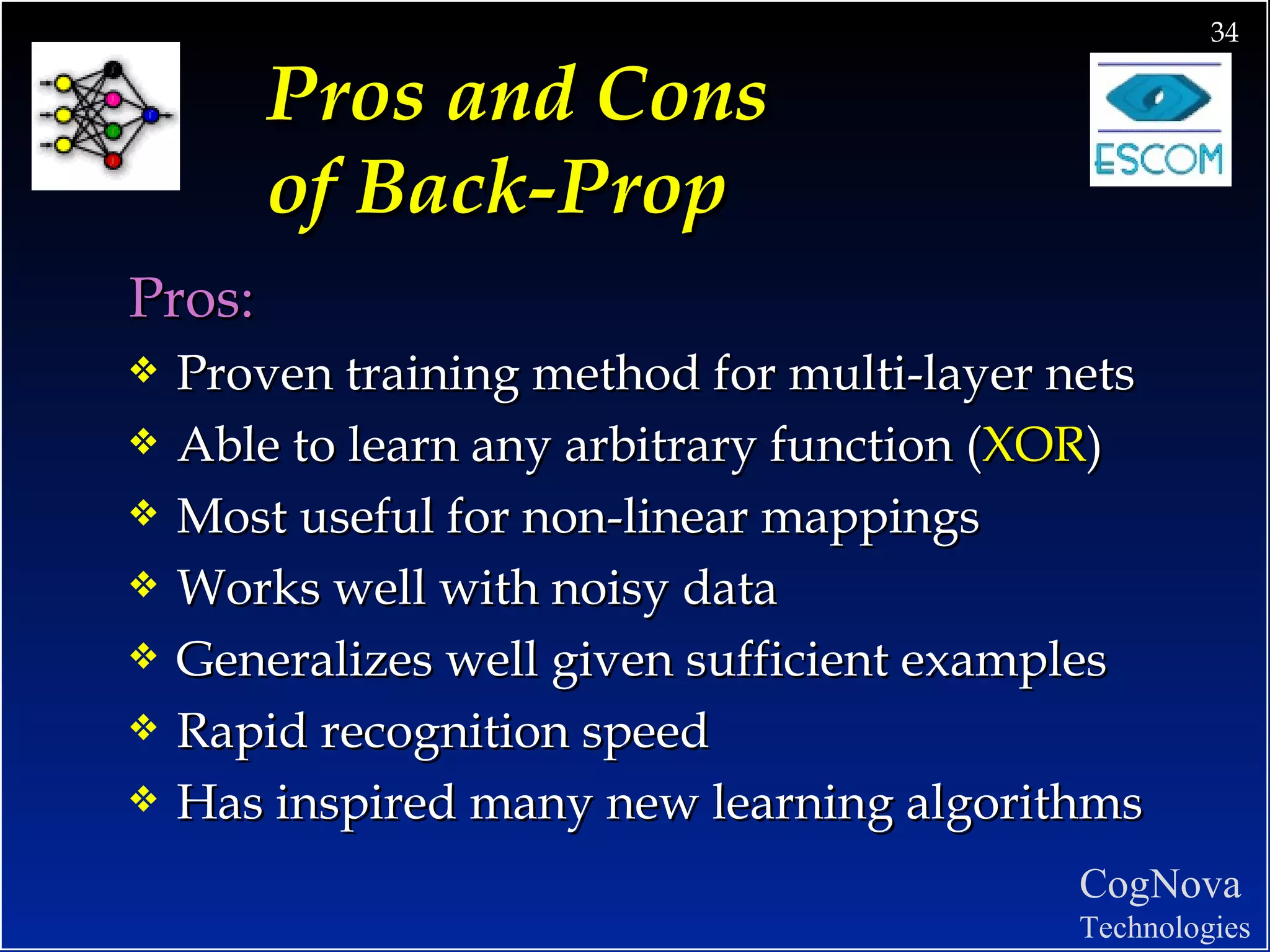 Pros and Cons  of Back-Prop   Pros: Proven training method for multi-layer nets Able to learn any arbitrary function ( XOR ) Most useful for non-linear mappings Works well with noisy data Generalizes well given sufficient examples Rapid recognition speed Has inspired many new learning algorithms 