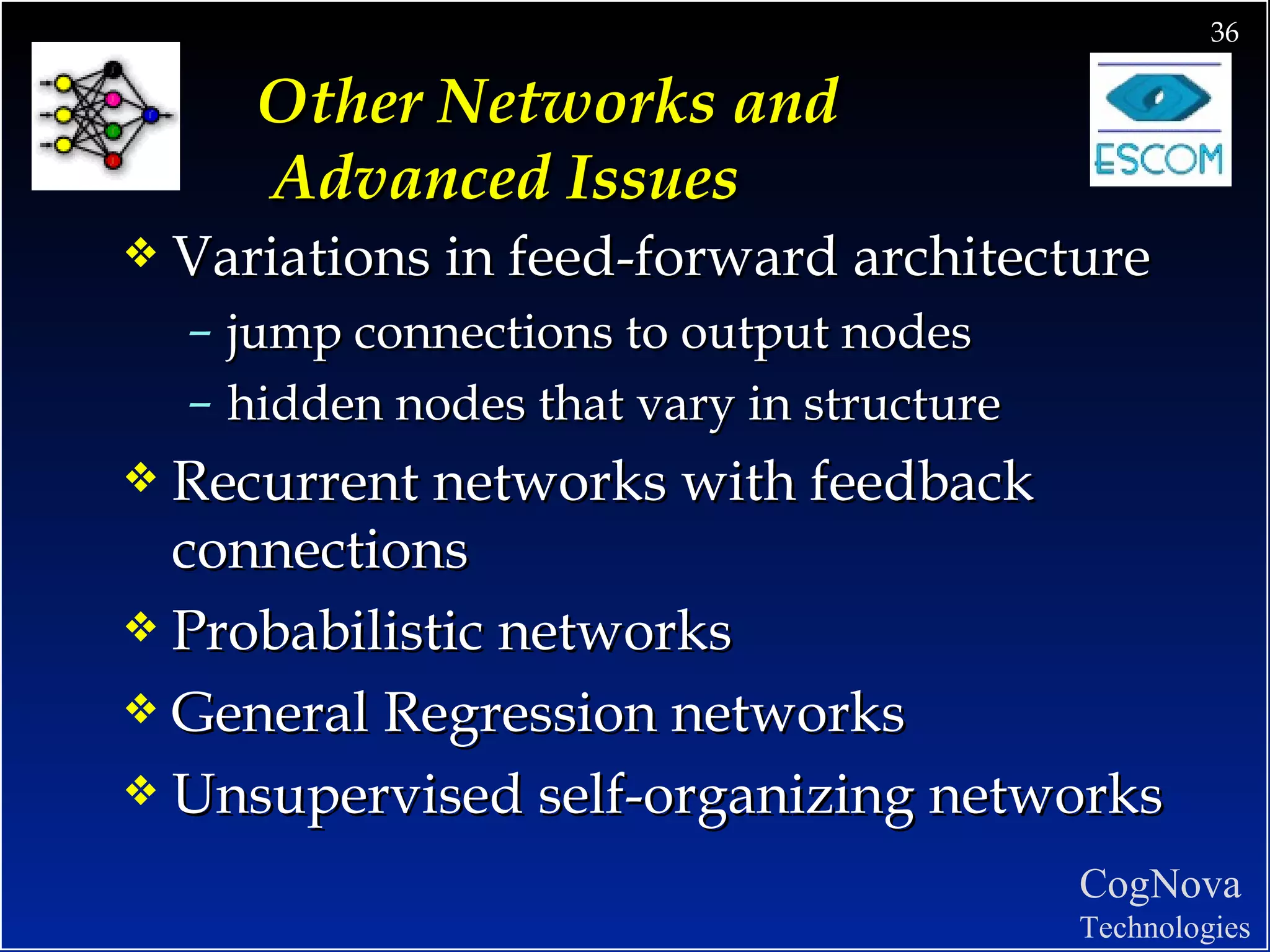 Other Networks and  Advanced Issues Variations in feed-forward architecture jump connections to output nodes hidden nodes that vary in structure Recurrent networks with feedback connections Probabilistic networks General Regression networks Unsupervised self-organizing networks 
