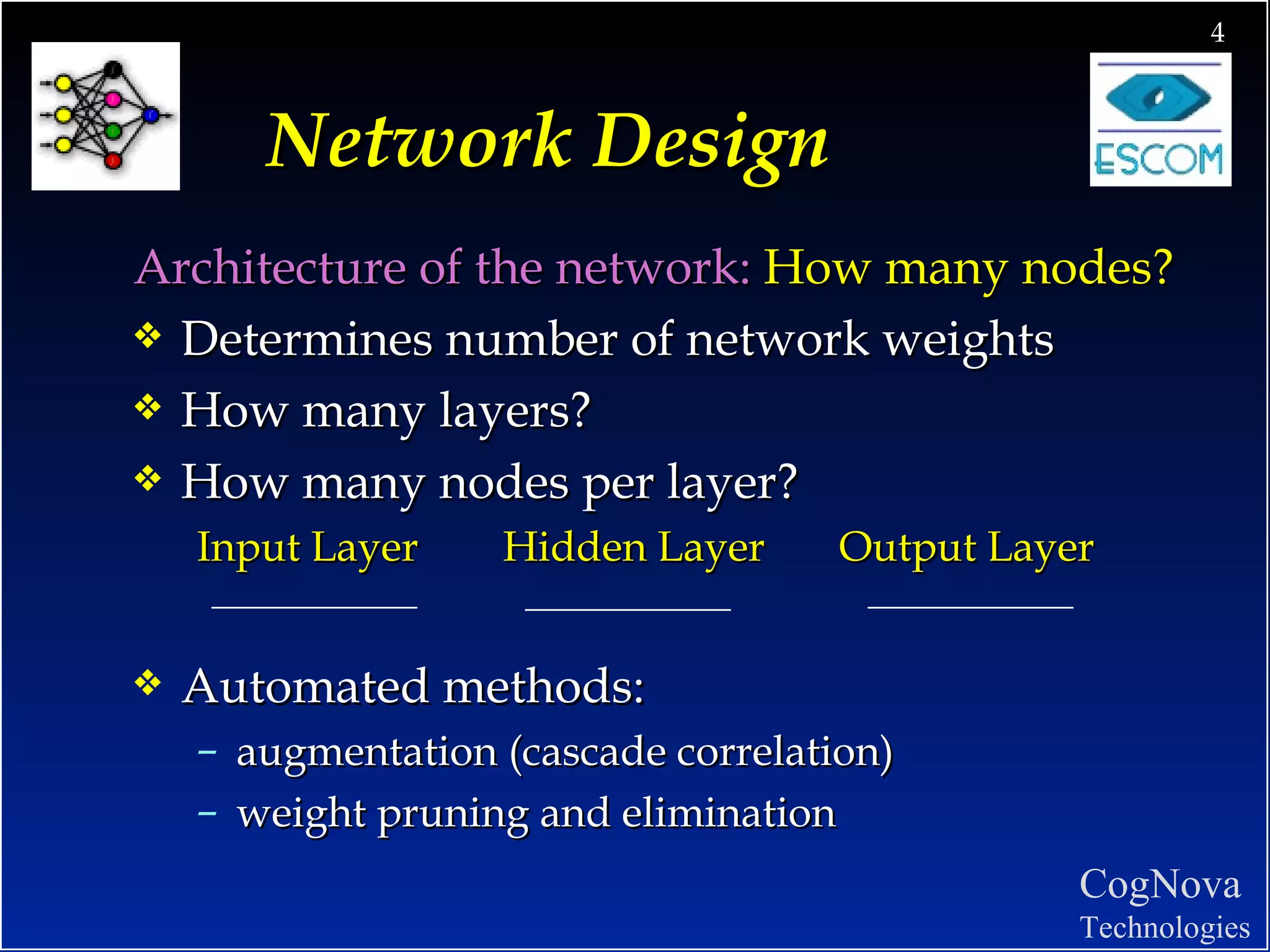 Network Design Architecture of the network:  How many nodes? Determines number of network weights How many layers?  How many nodes per layer? Input Layer  Hidden Layer  Output Layer Automated methods:  augmentation (cascade correlation) weight pruning and elimination 