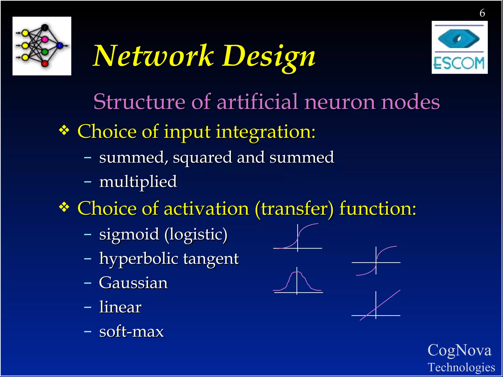 Network Design Structure of artificial neuron nodes Choice of input integration: summed, squared and summed multiplied Choice of activation (transfer) function: sigmoid (logistic) hyperbolic tangent Gaussian linear soft-max 