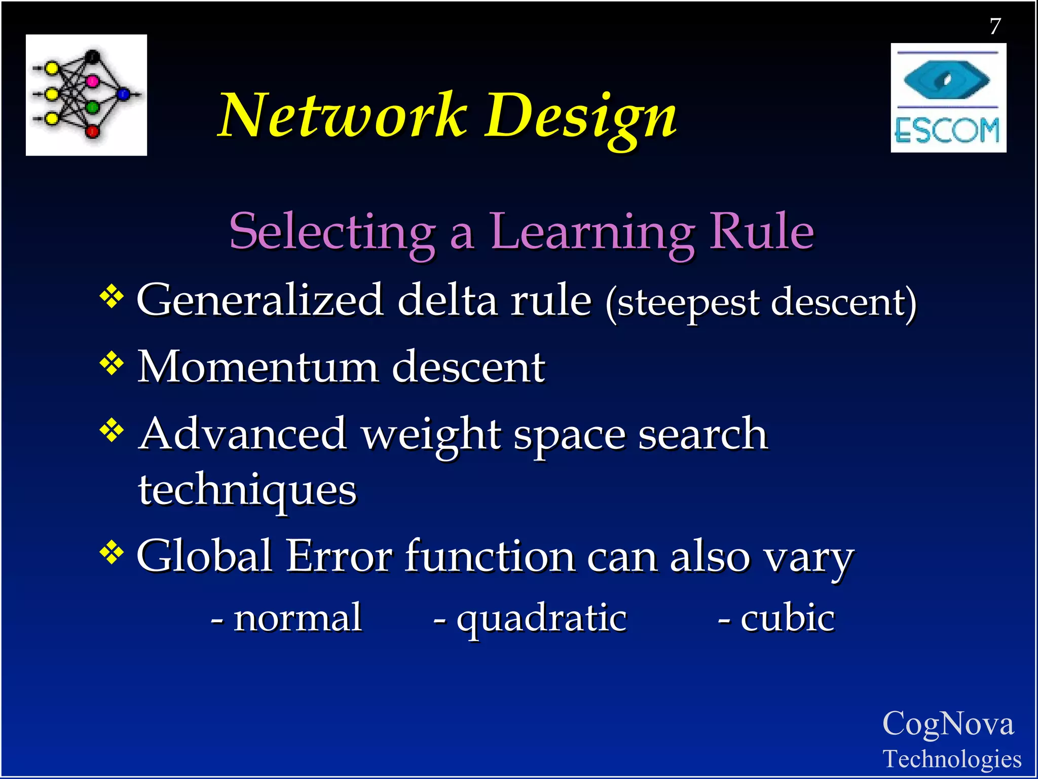 Network Design Selecting a Learning Rule  Generalized delta rule  (steepest descent) Momentum descent Advanced weight space search techniques Global Error function can also vary - normal  - quadratic  - cubic 