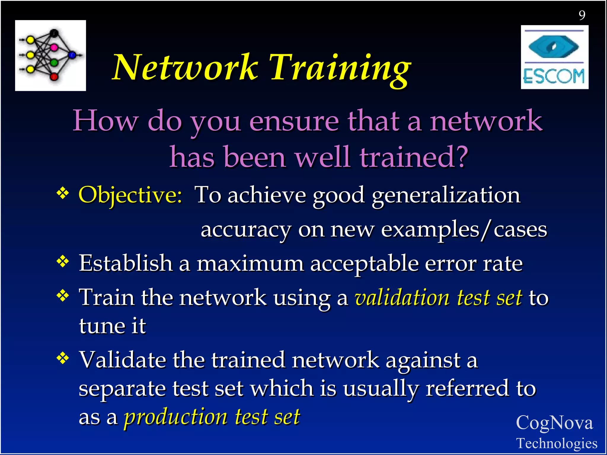 Network Training How do you ensure that a network has been well trained? Objective:  To achieve good generalization   accuracy on new examples/cases  Establish a maximum acceptable error rate  Train the network using a  validation test set  to tune it Validate the trained network against a separate test set which is usually referred to as a  production test set 