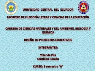 UNIVESIDAD CENTRAL DEL ECUADOR
FACULTAD DE FILOSOFÍA LETRAS Y CIENCIAS DE LA EDUCACIÓN
CARRERA DE CIENCIAS NATURALES Y DEL AMBIENTE, BIOLOGÍA Y
QUÍMICA
DISEÑO DE PROYECTOS EDUCATIVOS
INTEGRANTES:
Yolanda Pila
Cristhian Román
CURSO: 5 semestre “A”
 