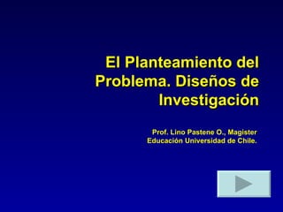 El Planteamiento del Problema. Diseños de Investigación Prof. Lino Pastene O., Magister Educación Universidad de Chile. 