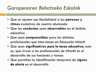 Garapenaren Behatzeko Eskalak
• Que se ajusten con flexibilidad a los patrones y
ritmos evolutivos de nuestro alumnado
• Que las conductas sean observables en el ámbito
educativo
• Que sean comprensibles para los distintos
profesionales que intervienen en Educación Infantil
• Que sean significativos para la tarea educativa, esto
es, que sirvan a los profesionales de Infantil en el
desarrollo de sus funciones y tareas
• Que permitan la identificación temprana de signos
de alerta en el desarrollo
 