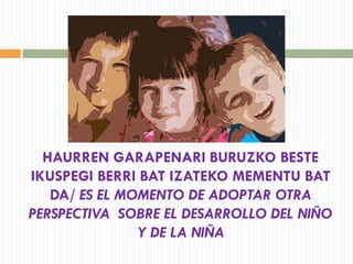 HAURREN GARAPENARI BURUZKO BESTE
IKUSPEGI BERRI BAT IZATEKO MEMENTU BAT
DA/ ES EL MOMENTO DE ADOPTAR OTRA
PERSPECTIVA SOBRE EL DESARROLLO DEL NIÑO
Y DE LA NIÑA
 