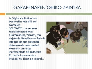GARAPENAREN OHIKO ZAINTZA
• La Vigilancia Rutinaria e
Desarrollo: más allá del
screening
• SCREENING: un examen
realizado a personas
asíntomáticas, “sanas”, con
objeto de identificar en fase de
latencia las que presentan
determinada enfermedad o
muestran un riesgo
incrementado de padecerla
• El uso de instrumentos:
Pruebas vs. Listas de control...
 