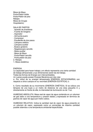 Mesa de Mayo
Porta-Platón doble
Porta-Platón de piso
Relojes
Mesa de Cirugía
Hospitalario)

SALA DE PARTOS
. Aparato de Anestesia
. Fuente de Oxígeno
. Aspirador
. Atril porta-suero
. Compresor
. Escalerilla de dos pasos
. Lámpara cielítica
. Lámpara auxiliar
. Butaco giratorio
. Negatoscopio sencillo
. Mesa auxiliar
. Mesa de Mayo
. Porta-Platón sencillo
. Porta-platón de piso
2. Relojes
1. Mesa obstétrica


ENERGIA
La capacidad para hacer trabajo y en efecto representa una cierta cantidad
de trabajo almacenado y sus dimensiones serán las de trabajo.
Todas las formas de Energía son intercambiables.
Un cuerpo puede poseer Energía Mecánica por dos vías:
a. Por virtud de su energía almacenada (ENERGÍA ESTACIONARIA) con
respecto a otros cuerpos en su vecindad (ENERGÍA ESTÁTICA); o

b. Como resultado de su movimiento (ENERGÍA CINÉTICA). Si se coloca una
lámpara de una bujía a un metro de distancia de una área pequeña A y
directamente en frente de ella, la intensidad de iluminación es de 1 luz.

HUMEDAD ABSOLUTA: Masa real de vapor de agua contenida en un volumen
de gas dado a una temperatura y presión dadas y expresada en términos de
gramos de vapor de agua por metro cúbico.

HUMEDAD RELATIVA: Indica la cantidad real de vapor de agua presente en
un volumen de vapor, expresado como un porcentaje de máxima cantidad
posible obtenida a una temperatura ambiental especificada.
 