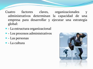 Cuatro factores claves, organizacionales y administrativos determinan la capacidad de una empresa para desarrollar y ejecutar una estrategia global:- La estructura organizacional- Los procesos administrativos- Las personas- La cultura 