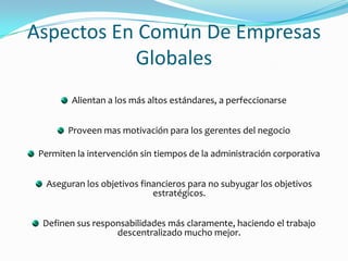 Aspectos En Común De Empresas GlobalesAlientan a los más altos estándares, a perfeccionarseProveen mas motivación para los gerentes del negocioPermiten la intervención sin tiempos de la administración corporativaAseguran los objetivos financieros para no subyugar los objetivos estratégicos.Definen sus responsabilidades más claramente, haciendo el trabajo descentralizado mucho mejor.