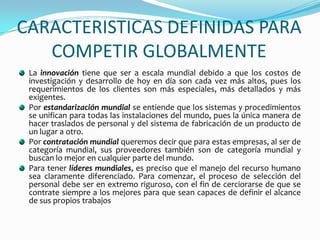 CARACTERISTICAS DEFINIDAS PARA COMPETIR GLOBALMENTELa innovación tiene que ser a escala mundial debido a que los costos de investigación y desarrollo de hoy en día son cada vez más altos, pues los requerimientos de los clientes son más especiales, más detallados y más exigentes. Por estandarización mundial se entiende que los sistemas y procedimientos se unifican para todas las instalaciones del mundo, pues la única manera de hacer traslados de personal y del sistema de fabricación de un producto de un lugar a otro.Por contratación mundial queremos decir que para estas empresas, al ser de categoría mundial, sus proveedores también son de categoría mundial y buscan lo mejor en cualquier parte del mundo.Para tener líderes mundiales, es preciso que el manejo del recurso humano sea claramente diferenciado. Para comenzar, el proceso de selección del personal debe ser en extremo riguroso, con el fin de cerciorarse de que se contrate siempre a los mejores para que sean capaces de definir el alcance de sus propios trabajos