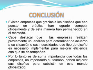 CONCLUSIÓNExisten empresas que gracias a los diseños que han puesto en práctica han logrado competir globalmente y de esta manera han permanecido en el mercado.Cabe destacar que  las empresas realizan previamente un  análisis para determinar de acuerdo a su situación o sus necesidades que tipo de diseño es necesario implementar para mejorar eficiencia con que se desempeñan.Por lo tanto es de suma importancia que todas las empresas, no importando su tamaño, deben mejorar sus diseños para subsistir en este mundo globalizado.