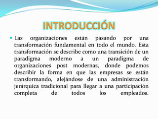 INTRODUCCIÓNLas organizaciones están pasando por una transformación fundamental en todo el mundo. Esta transformación se describe como una transición de un paradigma moderno a un paradigma de organizaciones post modernas, donde podemos describir la forma en que las empresas se están transformando, alejándose de una administración jerárquica tradicional para llegar a una participación completa de todos los empleados.