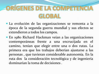 ORÍGENES DE LA COMPETENCIA GLOBALLa evolución de las organizaciones se remonta a la época de la segunda guerra mundial y sus efectos se extendieron a todos los campos. En 1980 Richard Hackman veían a las organizaciones  contemporáneas frente a una encrucijada en el camino, tenían que elegir entre una o dos rutas. La primera era que los trabajos deberían ajustarse a las personas , que tuvieran considerable autonomía. En la ruta dos  la consideración tecnológica y de ingeniería dominarían la toma de decisiones .