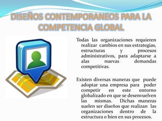 DISEÑOS CONTEMPORANEOS PARA LA COMPETENCIA GLOBALTodas las organizaciones requieren realizar  cambios en sus estrategias, estructuras y procesos administrativos, para adaptarse a alas nuevas demandas competitivas.Existen diversas maneras que  puede adoptar una empresa para  poder competir en este entorno globalizado en que se desenvuelven las  mismas.  Dichas maneras suelen ser diseños que realizan  las organizaciones dentro de la estructura o bien en sus procesos.