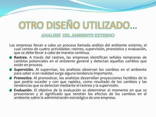 OTRO DISEÑO UTILIZADO…ANALISIS  DEL AMBIENTE EXTERNOLas empresas llevan a cabo un proceso llamado análisis del ambiente externo, el cual consta de cuatro actividades: rastreo, supervisión, pronóstico y evaluación, que se debe llevar a cabo de maneta continua.Rastreo. A través del rastreo, las empresas identifican señales tempranas de cambios potenciales en el ambiente general y detectan aquellos cambios que están en proceso. Supervisión. Al supervisar, los analistas observan los cambios en el ambiente para saber si en realidad surge alguna tendencia importante. Pronostico. Al pronosticar, los analistas desarrollan proyecciones factibles de lo que podría suceder y con que rapidez, como resultado de los cambios y las tendencias que se detectan mediante el rastreo y la supervisión. Evaluación. El objetivo de la evaluación es determinar el momento en que se presentaran y el significado que tendrán los efectos de los cambios en el ambiente sobre la administración estratégica de una empresa. 