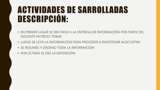 ACTIVIDADES DE SARROLLADAS
DESCRIPCIÓN:
• EN PRIMER LUGAR SE DIO PASO A LA ENTREGA DE INFORMACIÓN POR PARTE DEL
DOCENTE PATRICIO TOBAR.
• LUEGO SE LEYÓ LA INFORMACIÓN PARA PROCEDER A INVESTIGAR ALGO EXTRA
• SE RESUMIO Y ORDENO TODA LA INFORMACIÓN
• POR ÚLTIMO SE DIO LA EXPOSICIÓN
 