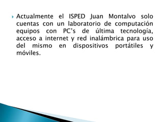  Actualmente el ISPED Juan Montalvo solo
cuentas con un laboratorio de computación
equipos con PC’s de última tecnología,
acceso a internet y red inalámbrica para uso
del mismo en dispositivos portátiles y
móviles.
 