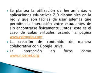  Se plantea la utilización de herramientas y
aplicaciones educativas 2.0 disponibles en la
red y que son fáciles de usar además que
permiten la interacción entre estudiantes de
sin encontrarse físicamente juntos; este es el
caso de aulas virtuales usando la página
www.edmodo.com.
 La creación de contenido de manera
colaborativa con Google Drive.
 La interacción en foros como
www.nicenet.org
 