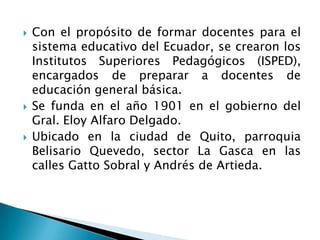 Con el propósito de formar docentes para el
sistema educativo del Ecuador, se crearon los
Institutos Superiores Pedagógicos (ISPED),
encargados de preparar a docentes de
educación general básica.
 Se funda en el año 1901 en el gobierno del
Gral. Eloy Alfaro Delgado.
 Ubicado en la ciudad de Quito, parroquia
Belisario Quevedo, sector La Gasca en las
calles Gatto Sobral y Andrés de Artieda.
 