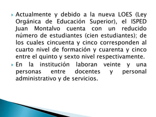 Actualmente y debido a la nueva LOES (Ley
Orgánica de Educación Superior), el ISPED
Juan Montalvo cuenta con un reducido
número de estudiantes (cien estudiantes); de
los cuales cincuenta y cinco corresponden al
cuarto nivel de formación y cuarenta y cinco
entre el quinto y sexto nivel respectivamente.
 En la institución laboran veinte y una
personas entre docentes y personal
administrativo y de servicios.
 