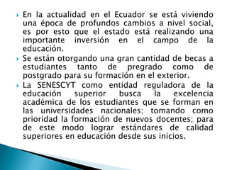  En la actualidad en el Ecuador se está viviendo
una época de profundos cambios a nivel social,
es por esto que el estado está realizando una
importante inversión en el campo de la
educación.
 Se están otorgando una gran cantidad de becas a
estudiantes tanto de pregrado como de
postgrado para su formación en el exterior.
 La SENESCYT como entidad reguladora de la
educación superior busca la excelencia
académica de los estudiantes que se forman en
las universidades nacionales; tomando como
prioridad la formación de nuevos docentes; para
de este modo lograr estándares de calidad
superiores en educación desde sus inicios.
 