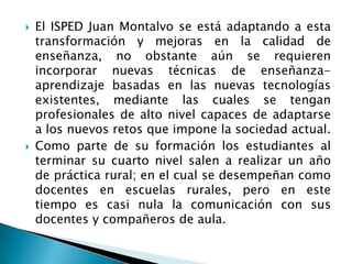  El ISPED Juan Montalvo se está adaptando a esta
transformación y mejoras en la calidad de
enseñanza, no obstante aún se requieren
incorporar nuevas técnicas de enseñanza-
aprendizaje basadas en las nuevas tecnologías
existentes, mediante las cuales se tengan
profesionales de alto nivel capaces de adaptarse
a los nuevos retos que impone la sociedad actual.
 Como parte de su formación los estudiantes al
terminar su cuarto nivel salen a realizar un año
de práctica rural; en el cual se desempeñan como
docentes en escuelas rurales, pero en este
tiempo es casi nula la comunicación con sus
docentes y compañeros de aula.
 